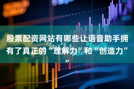 股票配资网站有哪些让语音助手拥有了真正的“理解力”和“创造力”