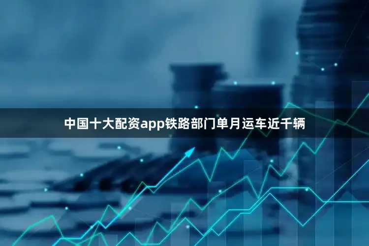 中国十大配资app铁路部门单月运车近千辆