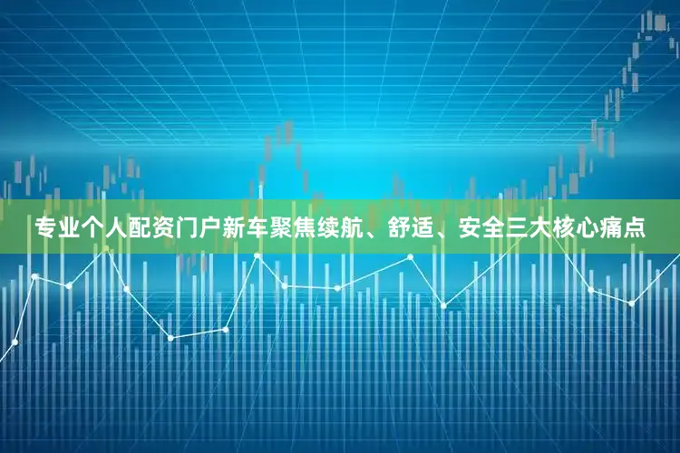 专业个人配资门户新车聚焦续航、舒适、安全三大核心痛点