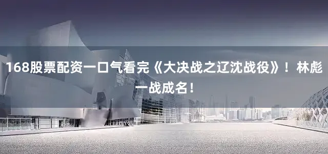 168股票配资一口气看完《大决战之辽沈战役》！林彪一战成名！