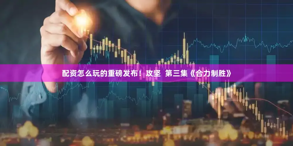 配资怎么玩的重磅发布！攻坚  第三集《合力制胜》